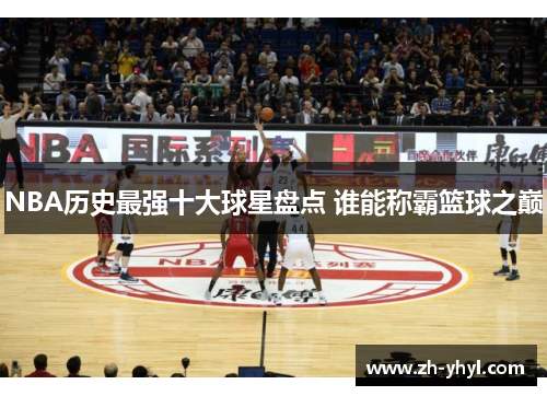 NBA历史最强十大球星盘点 谁能称霸篮球之巅