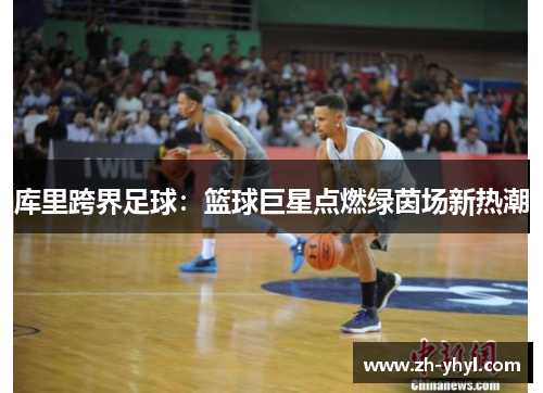 库里跨界足球:篮球巨星点燃绿茵场新热潮